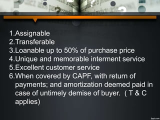 1.Assignable
2.Transferable
3.Loanable up to 50% of purchase price
4.Unique and memorable interment service
5.Excellent customer service
6.When covered by CAPF, with return of
payments; and amortization deemed paid in
case of untimely demise of buyer. ( T & C
applies)
 