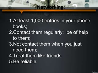 Networking:
1.At least 1,000 entries in your phone
books;
2.Contact them regularly; be of help
to them;
3.Not contact them when you just
need them;
4.Treat them like friends
5.Be reliable
 