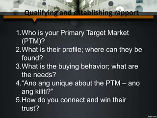 Qualifying and establishing rapport
1.Who is your Primary Target Market
(PTM)?
2.What is their profile; where can they be
found?
3.What is the buying behavior; what are
the needs?
4.“Ano ang unique about the PTM – ano
ang kiliti?”
5.How do you connect and win their
trust?
 