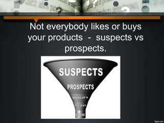 Not everybody likes or buys
your products - suspects vs
prospects.
 
