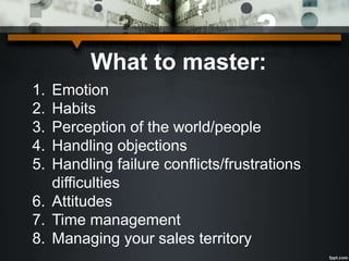 What to master:
1. Emotion
2. Habits
3. Perception of the world/people
4. Handling objections
5. Handling failure conflicts/frustrations
difficulties
6. Attitudes
7. Time management
8. Managing your sales territory
 
