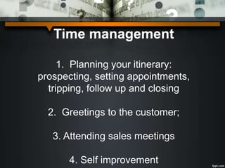 Time management
1. Planning your itinerary:
prospecting, setting appointments,
tripping, follow up and closing
2. Greetings to the customer;
3. Attending sales meetings
4. Self improvement
 