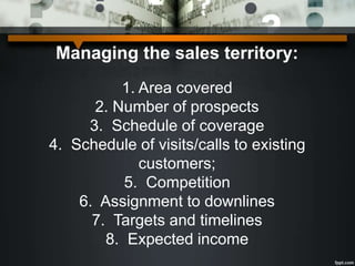 Managing the sales territory:
1. Area covered
2. Number of prospects
3. Schedule of coverage
4. Schedule of visits/calls to existing
customers;
5. Competition
6. Assignment to downlines
7. Targets and timelines
8. Expected income
 