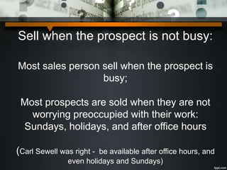 Sell when the prospect is not busy:
Most sales person sell when the prospect is
busy;
Most prospects are sold when they are not
worrying preoccupied with their work:
Sundays, holidays, and after office hours
(Carl Sewell was right - be available after office hours, and
even holidays and Sundays)
 