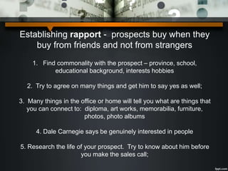 Establishing rapport - prospects buy when they
buy from friends and not from strangers
1. Find commonality with the prospect – province, school,
educational background, interests hobbies
2. Try to agree on many things and get him to say yes as well;
3. Many things in the office or home will tell you what are things that
you can connect to: diploma, art works, memorabilia, furniture,
photos, photo albums
4. Dale Carnegie says be genuinely interested in people
5. Research the life of your prospect. Try to know about him before
you make the sales call;
 