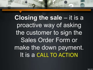 Closing the sale – it is a
proactive way of asking
the customer to sign the
Sales Order Form or
make the down payment.
It is a CALL TO ACTION
 