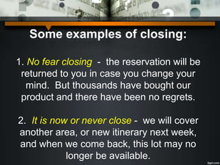Some examples of closing:
1. No fear closing - the reservation will be
returned to you in case you change your
mind. But thousands have bought our
product and there have been no regrets.
2. It is now or never close - we will cover
another area, or new itinerary next week,
and when we come back, this lot may no
longer be available.
 