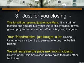 3. Just for you closing -
This lot will be reserved just for you Mam. It is a prime
location and you are lucky that this is still available. It was
given up by former customer. When it is gone, it is gone.
Your “friend/relative just bought a lot” closing…
Using envy as a tool, try to persuade to buy not be left
behind
We will increase the price next month closing.
Believe or not, this has closed many sales than any other
technique.
 