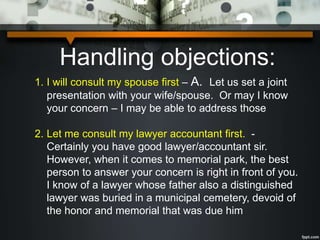Handling objections:
1. I will consult my spouse first – A. Let us set a joint
presentation with your wife/spouse. Or may I know
your concern – I may be able to address those
2. Let me consult my lawyer accountant first. -
Certainly you have good lawyer/accountant sir.
However, when it comes to memorial park, the best
person to answer your concern is right in front of you.
I know of a lawyer whose father also a distinguished
lawyer was buried in a municipal cemetery, devoid of
the honor and memorial that was due him
 