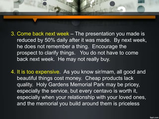 3. Come back next week – The presentation you made is
reduced by 50% daily after it was made. By next week,
he does not remember a thing. Encourage the
prospect to clarify things. You do not have to come
back next week. He may not really buy.
4. It is too expensive. As you know sir/mam, all good and
beautiful things cost money. Cheap products lack
quality. Holy Gardens Memorial Park may be pricey,
especially the service, but every centavo is worth it,
especially when your relationship with your loved ones,
and the memorial you build around them is priceless
 