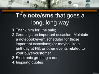 The note/sms that goes a
long, long way
1.Thank him for the sale;
2.Greetings on important occasion. Maintain
a notebook/event scheduler for those
important occasions; (or maybe like a
birthday at FB, or other events related to
your buyer/customer
3.Electronic greeting cards;
4.Inspiring quotes
 
