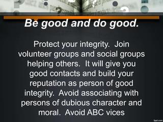 Be good and do good.
Protect your integrity. Join
volunteer groups and social groups
helping others. It will give you
good contacts and build your
reputation as person of good
integrity. Avoid associating with
persons of dubious character and
moral. Avoid ABC vices
 