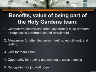 Benefits, value of being part of
the Holy Gardens team:
1. Competitive commission rates, opportunity to be promoted
through sales performance and recruitment
2. Allowances for attending sales meeting, recruitment, and
tenting;
3. Gifts for more sales
4. Opportunity for training and sharing at sales meeting
5. Recognition for job well done
 