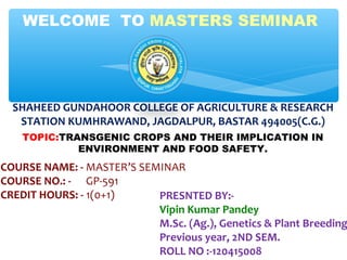 TOPIC:TRANSGENIC CROPS AND THEIR IMPLICATION IN
ENVIRONMENT AND FOOD SAFETY.
WELCOME TO MASTERS SEMINAR
COURSE NAME: - MASTER’S SEMINAR
COURSE NO.: - GP-591
CREDIT HOURS: - 1(0+1) PRESNTED BY:-
Vipin Kumar Pandey
M.Sc. (Ag.), Genetics & Plant Breeding
Previous year, 2ND SEM.
ROLL NO :-120415008
SHAHEED GUNDAHOOR COLLEGE OF AGRICULTURE & RESEARCH
STATION KUMHRAWAND, JAGDALPUR, BASTAR 494005(C.G.)
 