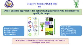 Omics enabled approaches for achieving high productivity and improved
quality in crops
Master’s Seminar (GPB 591)
on
Course instructors:
Dr. Sweta Mishra
Dr. M.K. Singh
Mr. Aman Tigga
Anirudh T V
M.Sc.(Ag.) 2nd Year
Roll no.-2103205002
Department of GPB
PGCA
Dr. Rajendra Prasad Central Agriculture University, Pusa -848 125,
Samastipur, Bihar, India
 