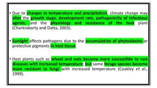 • Due to changes in temperature and precipitation, climate change may
alter the growth stage, development rate, pathogenicity of infectious
agents, and the physiology and resistance of the host plant
(Charkraborty and Datta, 2003).
• Sunlight affects pathogens due to the accumulation of phytoalexins or
protective pigments in host tissue.
• Host plants such as wheat and oats become more susceptible to rust
diseases with increased temperature; but some forage species become
more resistant to fungi with increased temperature (Coakley et al.,
1999).
 