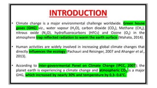 INTRODUCTION
• Climate change is a major environmental challenge worldwide. Green house
gases (GHG) viz., water vapour (H2O), carbon dioxide (CO2), Methane (CH4),
nitrous oxide (N2O), hydrofluorocarbons (HFCs) and Ozone (O3) in the
atmosphere trap reflected radiation to warm the earth surface (Mahato, 2014).
• Human activities are widely involved in increasing global climate changes that
directly influences the ecology (Pachauri and Reisinger, 2007 and Ahanger et al.,
2013).
• According to Inter-govenrmental Panel on Climate Change (IPCC, 2007); the
planet earth is experiencing a climate change and atmospheric CO2 is a major
GHG, which increased by nearly 30% and temperature by 0.3- 0.6°C.
 