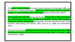 • This global climate changes by various factors (Pachauri and Reisinger, 2007 and
Pachauri et al., 2014) and change or influence all the 3 major elements of disease
triangle, viz., host, pathogen and environment (Legreve and Duveiller, 2010).
• Crop growth and production can be significantly affected due to high atmospheric
CO2 concentration, temperature, changes in precipitation patterns and frequency
of extreme weather phenomena and diseases presence will altered under these
condition (Rosenzweig and Tubiello, 2007, Ghini et al., 2008 and Chakraborty,
2011).
• When the host present pathogens with short life cycles, reproduction rates is high
and dispersion mechanisms respond quickly and adapt faster to climate change
(Coakley et al., 1999).
 
