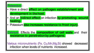 Potassium :
• Have a direct effect on pathogen establishment and
development in thehost.
• And an indirect effect on infection by promoting wound
healing.
• Potassium also increases resistance to frost injury.
Calcium: Effects the composition of cell walls and their
resistance to penetrationby pathogens.
Various micronutrients (Fe, Cu,Mn,Mg,Si) showed decreased
infection when levels of nutrients increased.
 