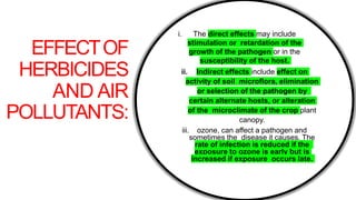 EFFECTOF
HERBICIDES
AND AIR
POLLUTANTS:
i. The direct effects may include
stimulation or retardation of the
growth of the pathogen or in the
susceptibility of the host.
ii. Indirect effects include effect on
activity of soil microflora, elimination
or selection of the pathogen by
certain alternate hosts, or alteration
of the microclimate of the crop plant
canopy.
iii. ozone, can affect a pathogen and
sometimes the disease it causes. The
rate of infection is reduced if the
exposure to ozone is early but is
increased if exposure occurs late.
 