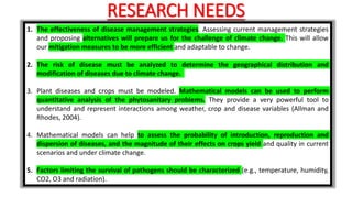 RESEARCH NEEDS
1. The effectiveness of disease management strategies. Assessing current management strategies
and proposing alternatives will prepare us for the challenge of climate change. This will allow
our mitigation measures to be more efficient and adaptable to change.
2. The risk of disease must be analyzed to determine the geographical distribution and
modification of diseases due to climate change.
3. Plant diseases and crops must be modeled. Mathematical models can be used to perform
quantitative analysis of the phytosanitary problems. They provide a very powerful tool to
understand and represent interactions among weather, crop and disease variables (Allman and
Rhodes, 2004).
4. Mathematical models can help to assess the probability of introduction, reproduction and
dispersion of diseases, and the magnitude of their effects on crops yield and quality in current
scenarios and under climate change.
5. Factors limiting the survival of pathogens should be characterized (e.g., temperature, humidity,
CO2, O3 and radiation).
 