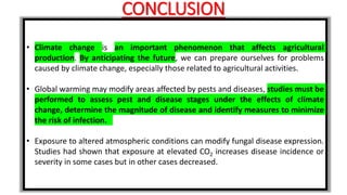 CONCLUSION
• Climate change is an important phenomenon that affects agricultural
production. By anticipating the future, we can prepare ourselves for problems
caused by climate change, especially those related to agricultural activities.
• Global warming may modify areas affected by pests and diseases, studies must be
performed to assess pest and disease stages under the effects of climate
change, determine the magnitude of disease and identify measures to minimize
the risk of infection.
• Exposure to altered atmospheric conditions can modify fungal disease expression.
Studies had shown that exposure at elevated CO2 increases disease incidence or
severity in some cases but in other cases decreased.
 