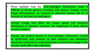 • These highlight how the host–pathogen interactions make it
difficult to devise general principles that govern changes across
fungal pathosystems. So increase or decrease disease will be in
function of the host and pathogen.
• Climate change may affect the actual, spatial and temporal
distribution of diseases; however, the magnitude of these effects
remains unclear.
• Disease risk analysis based on host-pathogen interactions should
be performed, and research on host response and adaptation
should be conducted to understand how an imminent change in the
climate could affect plant diseases.
 