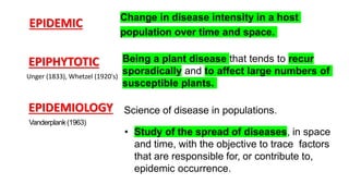 EPIDEMIC Change in disease intensity in a host
population over time and space.
EPIPHYTOTIC
Unger (1833), Whetzel (1920's)
Being a plant disease that tends to recur
sporadically and to affect large numbers of
susceptible plants.
EPIDEMIOLOGY Science of disease in populations.
Vanderplank(1963)
• Study of the spread of diseases, in space
and time, with the objective to trace factors
that are responsible for, or contribute to,
epidemic occurrence.
 