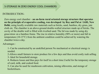 5-STORAGE IN ZERO ENERGY COOL CHAMBERS
INTRODUCTION-
Advantages :
Zero energy cool chamber - an on-farm rural oriented storage structure that operates
on the principle of evaporative cooling, was developed by Roy and Pal at IARI, New
Delhi, using locally available raw materials such as bricks, sand, bamboo, dry grass, jute
cloth etc. The chamber is an above-ground double-walled structure made up of bricks. The
cavity of the double wall is filled with riverbed sand. The lid was made by using dry
grass/straw on a bamboo frame. The rise in relative humidity (90% or more) and fall in
temperature (10-15°C) from the ambient condition could be achieved by watering the
chamber twice a day.
1- Can be constructed by an unskilled person No mechanical or electrical energy is
needed.
2-Allows small farmers to store produce for a few days and thus avoid costly rush selling.
3- Ideal for household storage.
4- Reduces losses and thus pays for itself in a short time.Useful for the temporary storage
of curd, milk, and cooked food.
5- Can also be used for mushroom cultivation, raising silkworms, and storage of
biofertilisers.
 