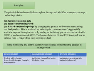 The principle behind controlled atmosphere Storage and Modified atmosphere storage
technologies is to-
(a) Reduce respiration rate
(b) Reduce microbial growth
(c) Retard enzymatic spoilage by changing the gaseous environment surrounding
the food product. This is achieved by reducing the concentration of oxygen (O2),
which is required in respiration, or by adding an inhibitory gas such as carbon dioxide
(CO2) or carbon monoxide (CO). The balance between O2 and CO2 is critical, and an
optimal ratio is required for each specific product
OXYGEN SCRUBBER CARBON DIOXIDE SCRUBBER ETHYLENE SCRUBBER
-Puring with nitrogen
-from liquid nitrogen through
an evaporator.
-Activated charcoal scrubber
-Hydrated lime
-potassium permanganate.
-activated charcoal
Some monitoring and control system which required to maintain the gaseous in
storage/room -
 