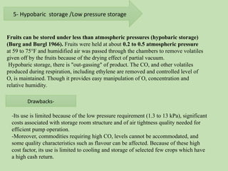 5- Hypobaric storage /Low pressure storage
Fruits can be stored under less than atmospheric pressures (hypobaric storage)
(Burg and Burgl 1966). Fruits were held at about 0.2 to 0.5 atmospheric pressure
at 59 to 75°F and humidified air was passed through the chambers to remove volatiles
given off by the fruits because of the drying effect of partial vacuum.
Hypobaric storage, there is "out-gassing" of product. The CO, and other volatiles
produced during respiration, including ethylene are removed and controlled level of
O, is maintained. Though it provides easy manipulation of O, concentration and
relative humidity.
Drawbacks-
-Its use is limited because of the low pressure requirement (1.3 to 13 kPa), significant
costs associated with storage room structure and of air tightness quality needed for
efficient pump operation.
-Moreover, commodities requiring high CO, levels cannot be accommodated, and
some quality characteristics such as flavour can be affected. Because of these high
cost factor, its use is limited to cooling and storage of selected few crops which have
a high cash return.
 