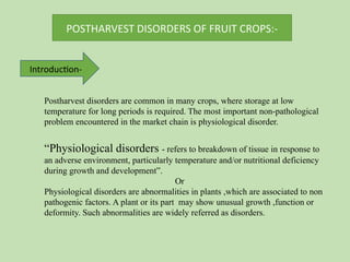 POSTHARVEST DISORDERS OF FRUIT CROPS:-
Introduction-
Postharvest disorders are common in many crops, where storage at low
temperature for long periods is required. The most important non-pathological
problem encountered in the market chain is physiological disorder.
“Physiological disorders - refers to breakdown of tissue in response to
an adverse environment, particularly temperature and/or nutritional deficiency
during growth and development”.
Or
Physiological disorders are abnormalities in plants ,which are associated to non
pathogenic factors. A plant or its part may show unusual growth ,function or
deformity. Such abnormalities are widely referred as disorders.
 