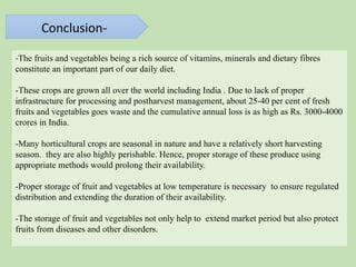 Conclusion-
-The fruits and vegetables being a rich source of vitamins, minerals and dietary fibres
constitute an important part of our daily diet.
-These crops are grown all over the world including India . Due to lack of proper
infrastructure for processing and postharvest management, about 25-40 per cent of fresh
fruits and vegetables goes waste and the cumulative annual loss is as high as Rs. 3000-4000
crores in India.
-Many horticultural crops are seasonal in nature and have a relatively short harvesting
season. they are also highly perishable. Hence, proper storage of these produce using
appropriate methods would prolong their availability.
-Proper storage of fruit and vegetables at low temperature is necessary to ensure regulated
distribution and extending the duration of their availability.
-The storage of fruit and vegetables not only help to extend market period but also protect
fruits from diseases and other disorders.
 