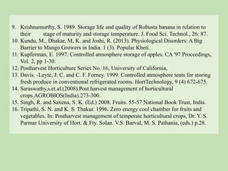 9. Krishnamurthy, S. 1989. Storage life and quality of Robusta banana in relation to
their stage of maturity and storage temperature. J. Food Sci. Technol., 26: 87.
10. Kundu, M., Dhakar, M, K. and Joshi, R. (2013). Physiological Disorders: A Big
Barrier to Mango Growers in India. 1 (3). Popular Kheti.
11. Kupferman, E. 1997. Controlled atmosphere storage of apples. CA '97 Proceedings,
Vol. 2, pp 1-30.
12. Postharvest Horticulture Series No. 16, University of California,
13. Davis. -Leyte, J. C. and C. F. Forney. 1999. Controlled atmosphere tents for storing
fresh produce in conventional refrigerated rooms. HortTechnology, 9 (4) 672-675.
14. Saraswathy,s.et.al.(2008).Post harvest management of horticultural
crops.AGROBIOS(India).273-300.
15. Singh, R. and Saxena, S. K. (Ed.) 2008. Fruits. 55-57 National Book Trust, India.
16. Tripathi, S. N. and K. S. Thakur. 1996. Zero energy cool chamber for fruits and
vegetables. In: Postharvest management of temperate horticultural crops, Dr. Y. S.
Parmar University of Hort. & Fty. Solan. V.S. Barval, M. S. Pathania, (eds.) p.28.
 