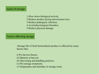 1-Slow down biological activity.
2-Reduce product drying and moisture loss.
3-Reduce pathogenic infection.
4-Avoid physiological disorders.
5-Reduce physical damage.
Goals of storage
-Storage life of fresh horticultural produce is affected by many
factors like:
i) Pre harvest factors.
ii) Maturity at harvest.
iii) Harvesting and handling practices.
iv) Pre-storage treatments.
v) Temperature and humidity in storage room.
Factors affecting storage
 