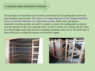 4- STORAGE USING EVAPORATIVE COOLERS
The principle of evaporation can be used to cool stores by first passing the air into the
store through a pad of water. The degree of cooling depends on the original humidity
of the air and the efficiency of evaporating surface. Both active and passive
evaporative cooling systems are used. In a passive system, the cooling pads are placed
over the entrance of the store and kept moist. In active system, air is drawn into the store
by a fan through a pad, kept moist by constantly pumping water over it. The latter type is
more efficient in cooling but requires an electricity supply .
 