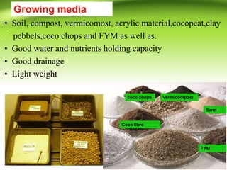 Growing media
• Soil, compost, vermicomost, acrylic material,cocopeat,clay
pebbels,coco chops and FYM as well as.
• Good water and nutrients holding capacity
• Good drainage
• Light weight
Vermicompost
FYM
Sand
Coco fibre
coco chops
 