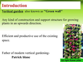 Introduction
Vertical garden also known as ''Green wall''
Any kind of construction and support structure for growing
plants in an upwards direction.
Efficient and productive use of the existing
space.
Father of modern vertical gardening-
Patrick blanc
Up right flower pillar
 