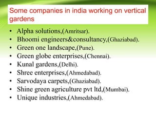 Some companies in india working on vertical
gardens
• Alpha solutions,(Amritsar).
• Bhoomi engineers&consultancy,(Ghaziabad).
• Green one landscape,(Pune).
• Green globe enterprises,(Chennai).
• Kunal gardens,(Delhi).
• Shree enterprises,(Ahmedabad).
• Sarvodaya carpets,(Ghaziabad).
• Shine green agriculture pvt ltd,(Mumbai).
• Unique industries,(Ahmedabad).
 