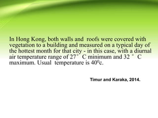 In Hong Kong, both walls and roofs were covered with
vegetation to a building and measured on a typical day of
the hottest month for that city - in this case, with a diurnal
air temperature range of 27°C minimum and 32 °C
maximum. Usual temperature is 400c.
Timur and Karaka, 2014.
 