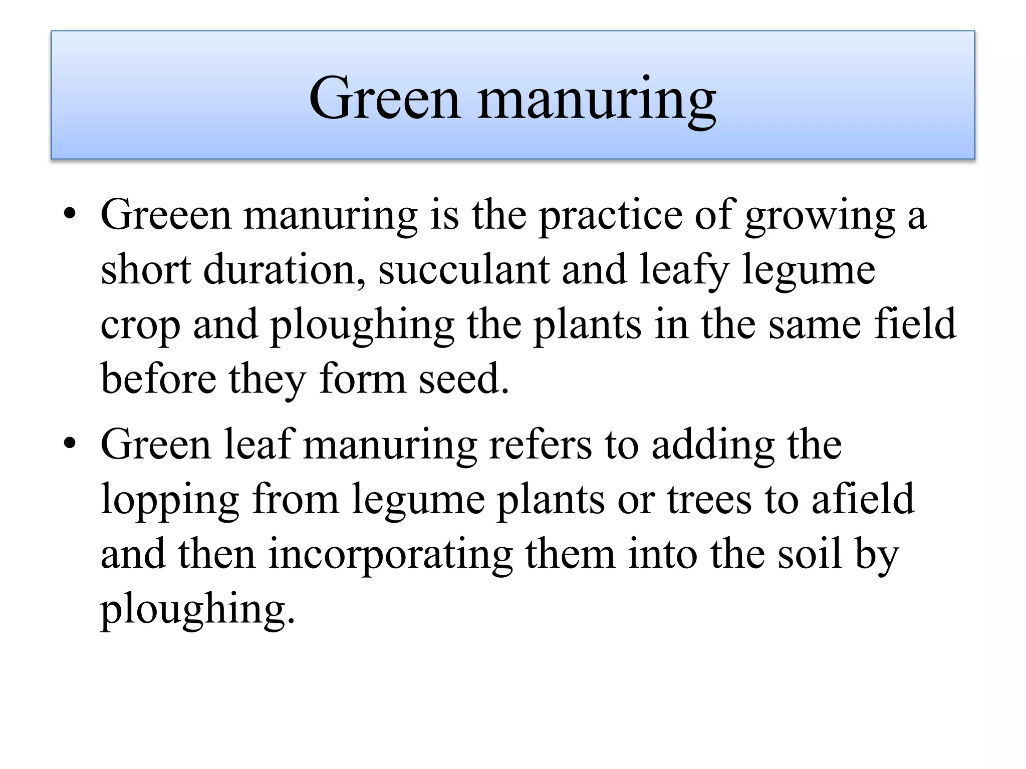 Green manuring
• Greeen manuring is the practice of growing a
short duration, succulant and leafy legume
crop and ploughing the plants in the same field
before they form seed.
• Green leaf manuring refers to adding the
lopping from legume plants or trees to afield
and then incorporating them into the soil by
ploughing.
 