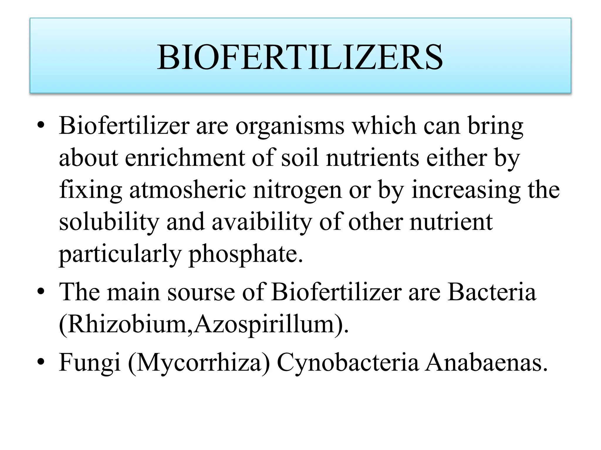 BIOFERTILIZERS
• Biofertilizer are organisms which can bring
about enrichment of soil nutrients either by
fixing atmosheric nitrogen or by increasing the
solubility and avaibility of other nutrient
particularly phosphate.
• The main sourse of Biofertilizer are Bacteria
(Rhizobium,Azospirillum).
• Fungi (Mycorrhiza) Cynobacteria Anabaenas.
 