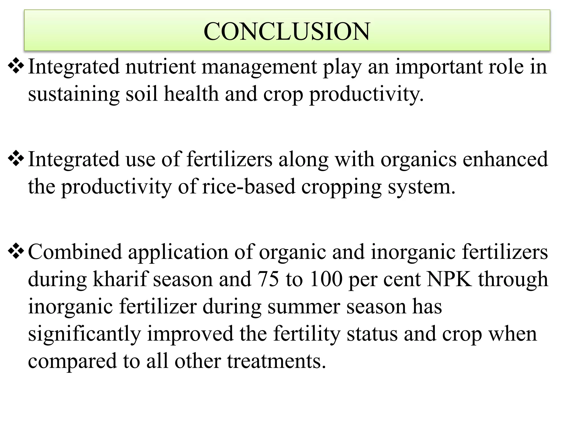 CONCLUSION
Integrated nutrient management play an important role in
sustaining soil health and crop productivity.
Integrated use of fertilizers along with organics enhanced
the productivity of rice-based cropping system.
Combined application of organic and inorganic fertilizers
during kharif season and 75 to 100 per cent NPK through
inorganic fertilizer during summer season has
significantly improved the fertility status and crop when
compared to all other treatments.
 