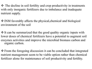  The decline in soil fertility and crop productivity in treatments
with only inorganic fertilizers due to imbalance and inadequate
nutrient supply.
 INM favorably affects the physical,chemical and biological
environment of the soil
 It can be summarized that the good quality organic inputs with
lower doses of chemical fertilizers have a potential to augment soil
enzymes activities and improve the microbial biomass carbon and
organic carbon.
 From the foregoing discussion it can be concluded that integrated
nutrient management seem to be viable option rather than chemical
fertilizer alone for maintenance of soil productivity and fertility.
 