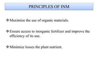PRINCIPLES OF INM
Maximize the use of organic materials.
Ensure access to inorganic fertilizer and improve the
efficiency of its use.
Minimize losses the plant nutrient.
 