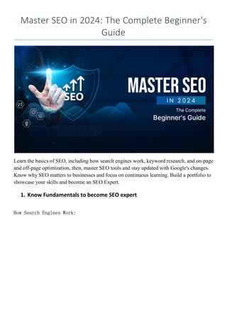 Master SEO in 2024: The Complete Beginner's
Guide
Learn the basics of SEO, including how search engines work, keyword research, and on-page
and off-page optimization, then, master SEO tools and stay updated with Google's changes.
Know why SEO matters to businesses and focus on continuous learning. Build a portfolio to
showcase your skills and become an SEO Expert.
1. Know Fundamentals to become SEO expert
How Search Engines Work:
 