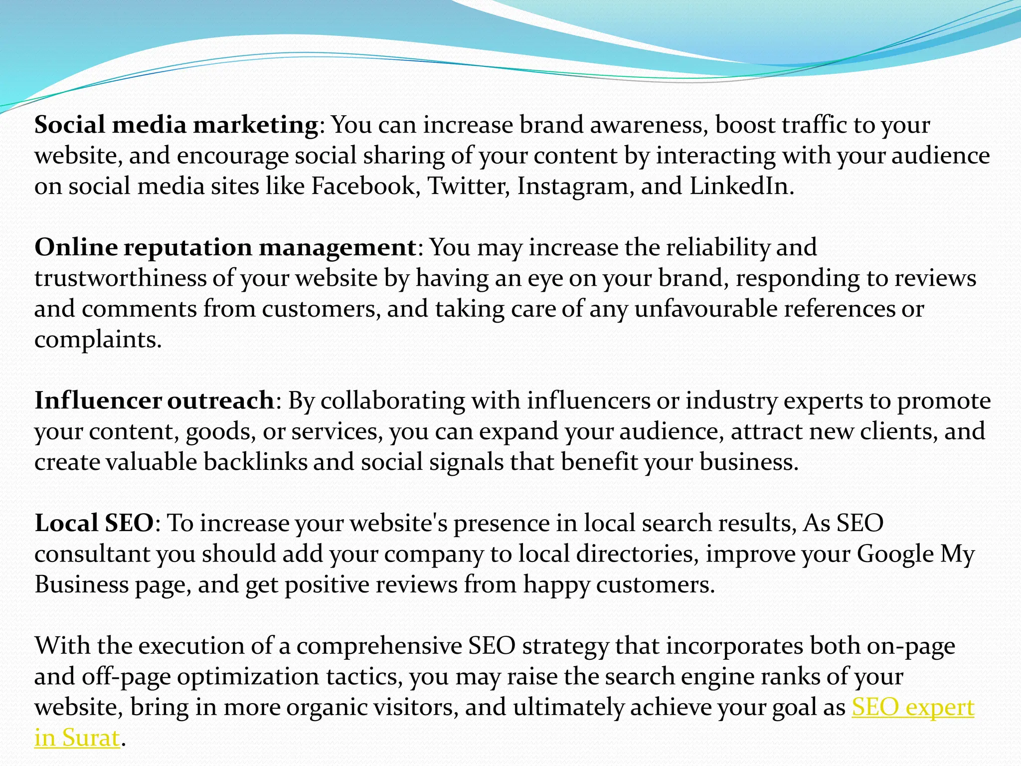 Social media marketing: You can increase brand awareness, boost traffic to your
website, and encourage social sharing of your content by interacting with your audience
on social media sites like Facebook, Twitter, Instagram, and LinkedIn.
Online reputation management: You may increase the reliability and
trustworthiness of your website by having an eye on your brand, responding to reviews
and comments from customers, and taking care of any unfavourable references or
complaints.
Influencer outreach: By collaborating with influencers or industry experts to promote
your content, goods, or services, you can expand your audience, attract new clients, and
create valuable backlinks and social signals that benefit your business.
Local SEO: To increase your website's presence in local search results, As SEO
consultant you should add your company to local directories, improve your Google My
Business page, and get positive reviews from happy customers.
With the execution of a comprehensive SEO strategy that incorporates both on-page
and off-page optimization tactics, you may raise the search engine ranks of your
website, bring in more organic visitors, and ultimately achieve your goal as SEO expert
in Surat.
 
