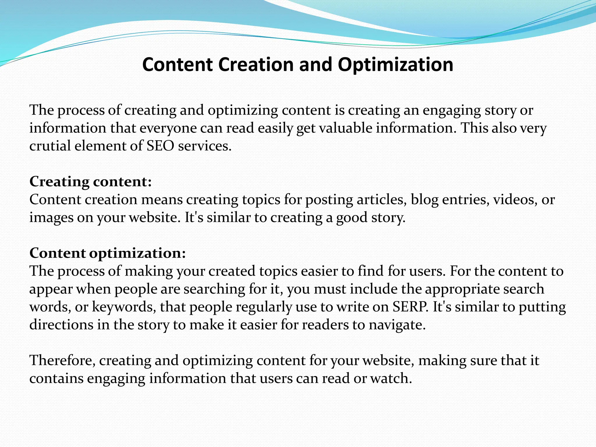 Content Creation and Optimization
The process of creating and optimizing content is creating an engaging story or
information that everyone can read easily get valuable information. This also very
crutial element of SEO services.
Creating content:
Content creation means creating topics for posting articles, blog entries, videos, or
images on your website. It's similar to creating a good story.
Content optimization:
The process of making your created topics easier to find for users. For the content to
appear when people are searching for it, you must include the appropriate search
words, or keywords, that people regularly use to write on SERP. It's similar to putting
directions in the story to make it easier for readers to navigate.
Therefore, creating and optimizing content for your website, making sure that it
contains engaging information that users can read or watch.
 