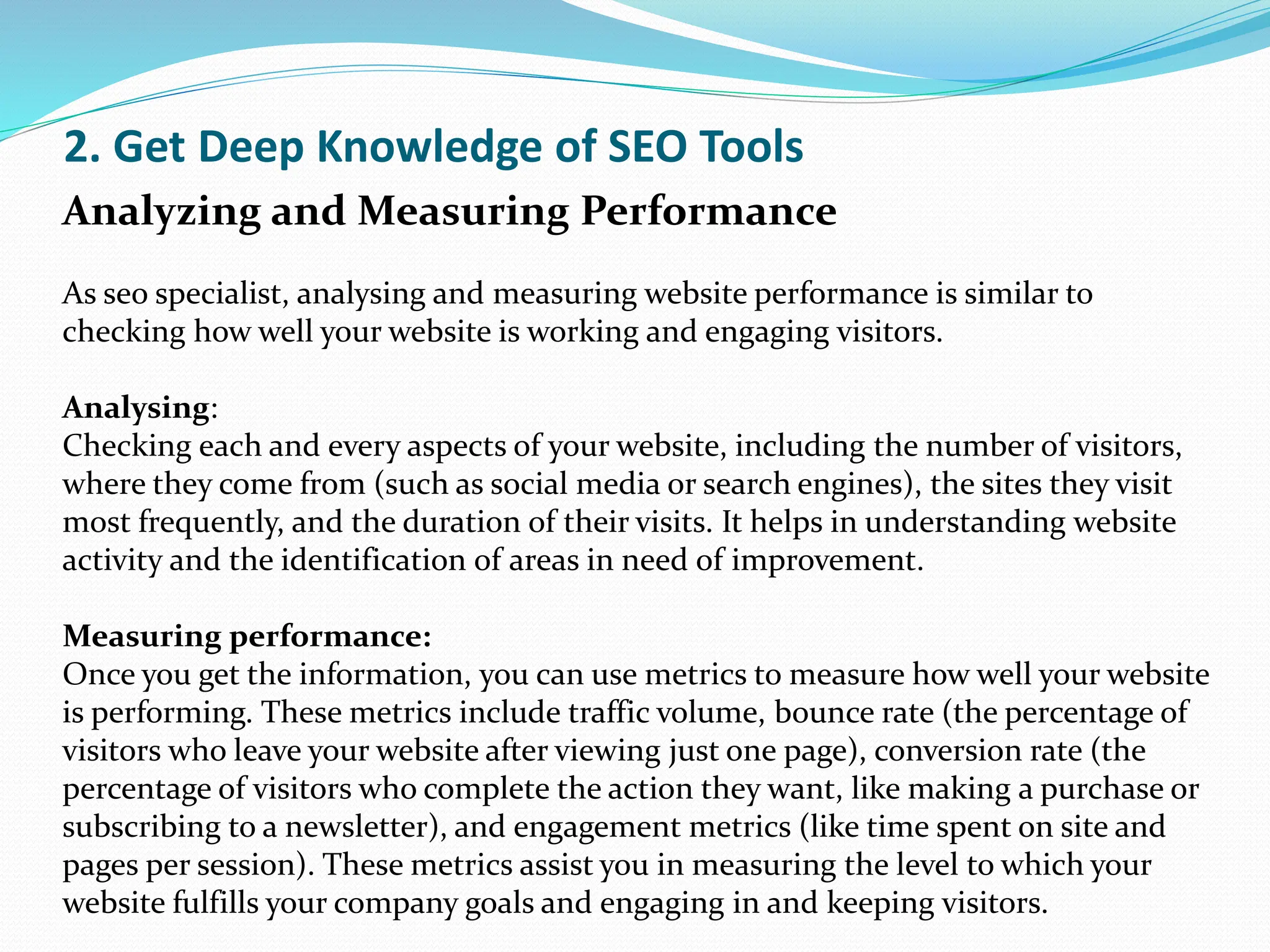 2. Get Deep Knowledge of SEO Tools
Analyzing and Measuring Performance
As seo specialist, analysing and measuring website performance is similar to
checking how well your website is working and engaging visitors.
Analysing:
Checking each and every aspects of your website, including the number of visitors,
where they come from (such as social media or search engines), the sites they visit
most frequently, and the duration of their visits. It helps in understanding website
activity and the identification of areas in need of improvement.
Measuring performance:
Once you get the information, you can use metrics to measure how well your website
is performing. These metrics include traffic volume, bounce rate (the percentage of
visitors who leave your website after viewing just one page), conversion rate (the
percentage of visitors who complete the action they want, like making a purchase or
subscribing to a newsletter), and engagement metrics (like time spent on site and
pages per session). These metrics assist you in measuring the level to which your
website fulfills your company goals and engaging in and keeping visitors.
 