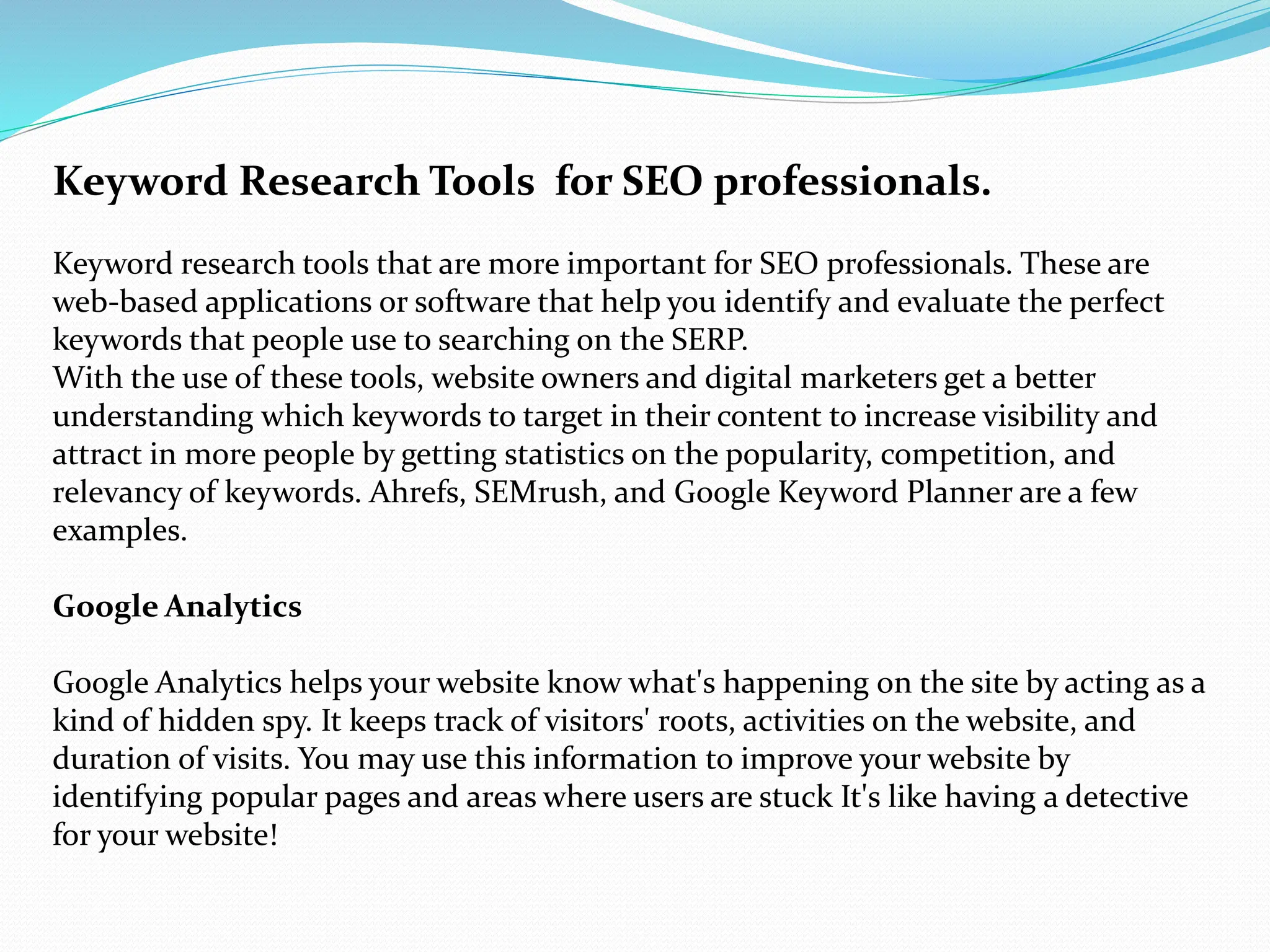 Keyword Research Tools for SEO professionals.
Keyword research tools that are more important for SEO professionals. These are
web-based applications or software that help you identify and evaluate the perfect
keywords that people use to searching on the SERP.
With the use of these tools, website owners and digital marketers get a better
understanding which keywords to target in their content to increase visibility and
attract in more people by getting statistics on the popularity, competition, and
relevancy of keywords. Ahrefs, SEMrush, and Google Keyword Planner are a few
examples.
Google Analytics
Google Analytics helps your website know what's happening on the site by acting as a
kind of hidden spy. It keeps track of visitors' roots, activities on the website, and
duration of visits. You may use this information to improve your website by
identifying popular pages and areas where users are stuck It's like having a detective
for your website!
 